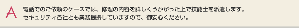 電話でのご依頼のケースでは、修理の内容を詳しくうかがった上で技能士を派遣します。セキュリティ各社とも業務提携していますので、御安心ください。
